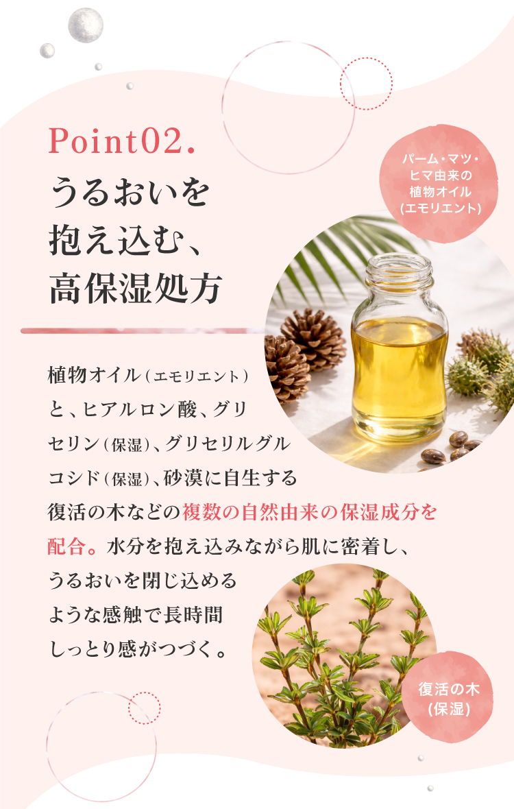 パーム・マツ・ヒマ由来の植物オイルと、ヒアルロン酸や、グリセリン、砂漠に自生する復活の木などの複数の自然由来の保湿成分を配合。黒なまこのリンクルクリームは、水分を抱え込みながら肌に密着し、うるおいを閉じ込めて長時間キープする保湿設計です。