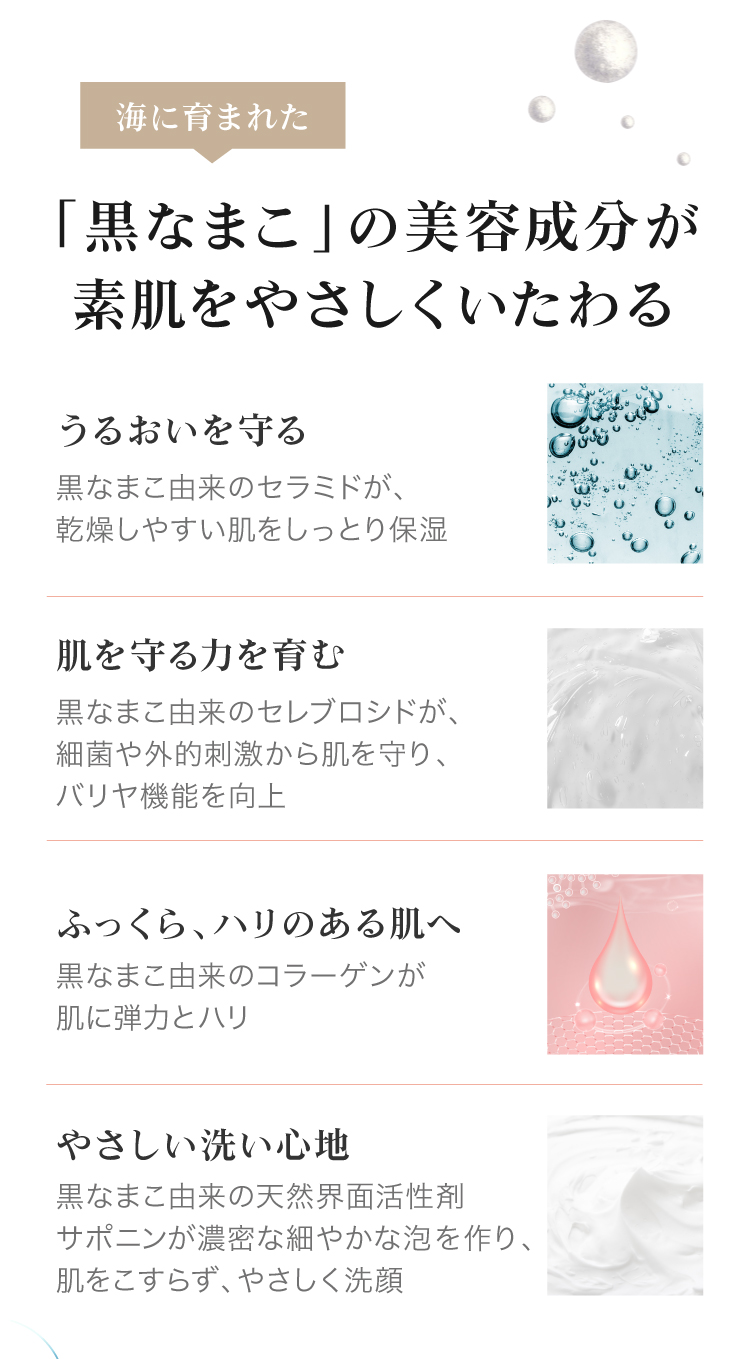 海に育まれた「黒なまこ」の美容成分がうるおいを守り、やさしい洗い心地で、肌を守る力を育みながら素肌をやさしくいたわります。